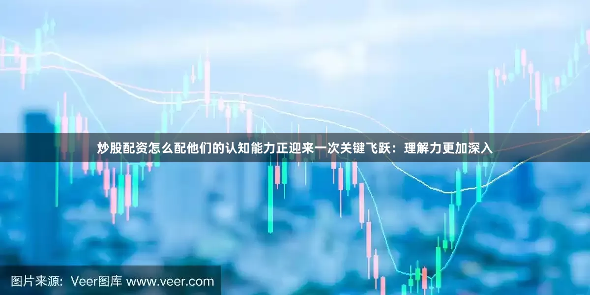 炒股配资怎么配他们的认知能力正迎来一次关键飞跃：理解力更加深入