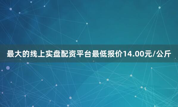 最大的线上实盘配资平台最低报价14.00元/公斤