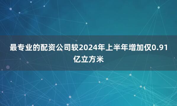 最专业的配资公司较2024年上半年增加仅0.91亿立方米