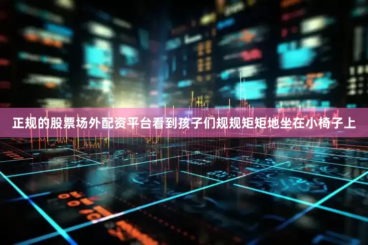 正规的股票场外配资平台看到孩子们规规矩矩地坐在小椅子上