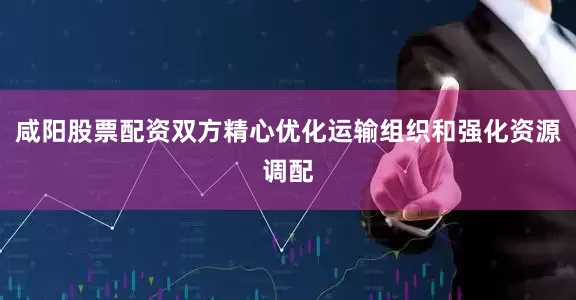 咸阳股票配资双方精心优化运输组织和强化资源调配