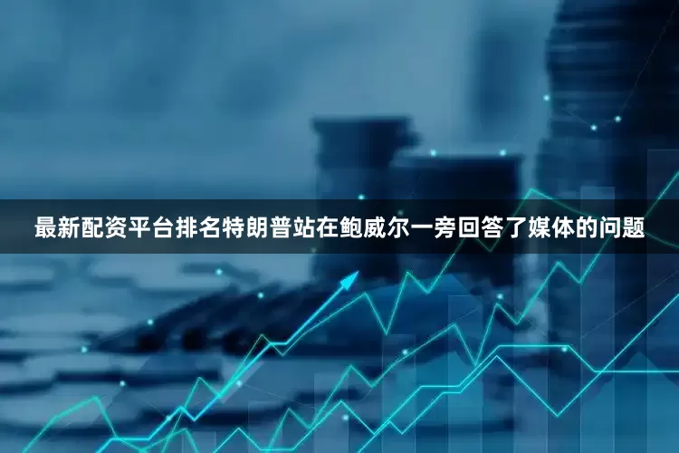 最新配资平台排名特朗普站在鲍威尔一旁回答了媒体的问题
