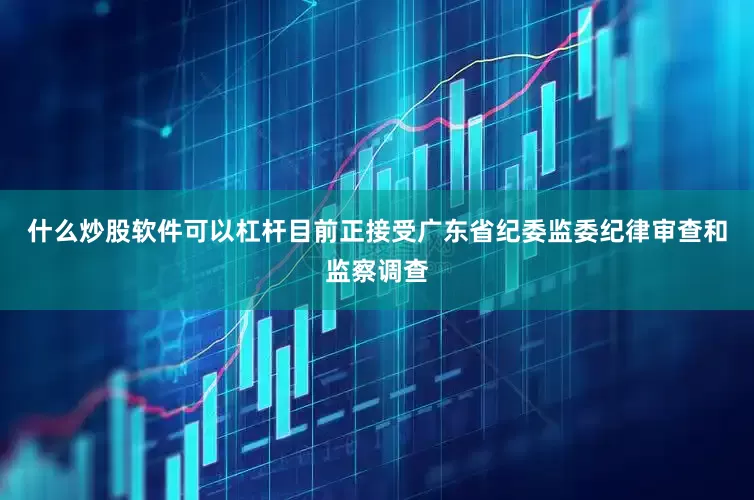 什么炒股软件可以杠杆目前正接受广东省纪委监委纪律审查和监察调查