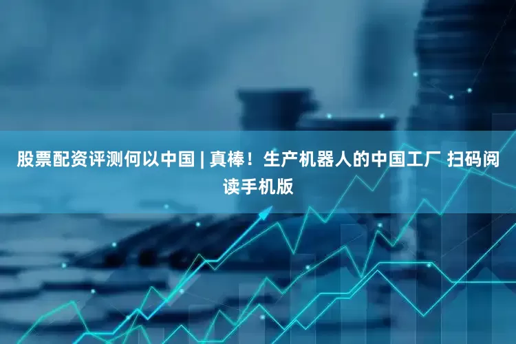 股票配资评测何以中国 | 真棒！生产机器人的中国工厂 扫码阅读手机版