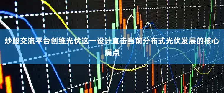 炒股交流平台创维光伏这一设计直击当前分布式光伏发展的核心痛点